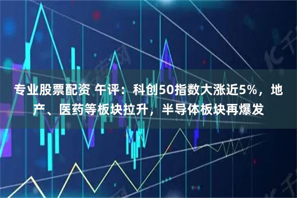 专业股票配资 午评：科创50指数大涨近5%，地产、医药等板块拉升，半导体板块再爆发