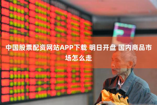 中国股票配资网站APP下载 明日开盘 国内商品市场怎么走