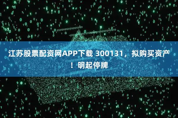 江苏股票配资网APP下载 300131,拟购买资产!明起停牌