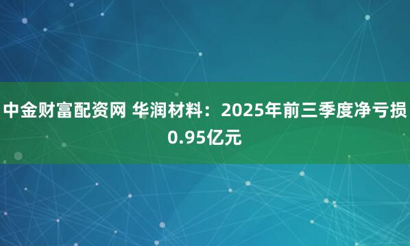 中金财富配资网 华润材料：2025年前三季度净亏损0.95亿元