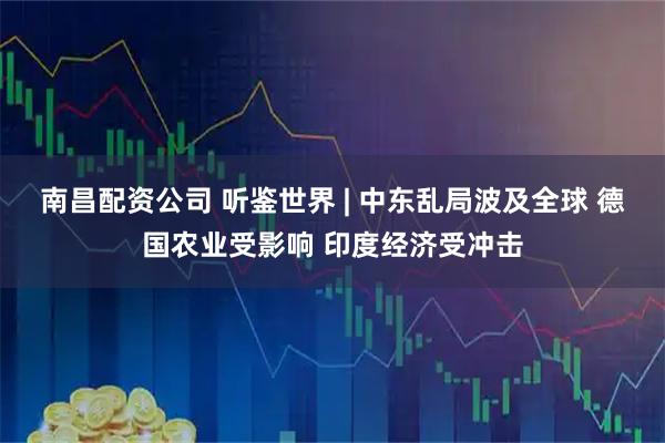 南昌配资公司 听鉴世界 | 中东乱局波及全球 德国农业受影响 印度经济受冲击
