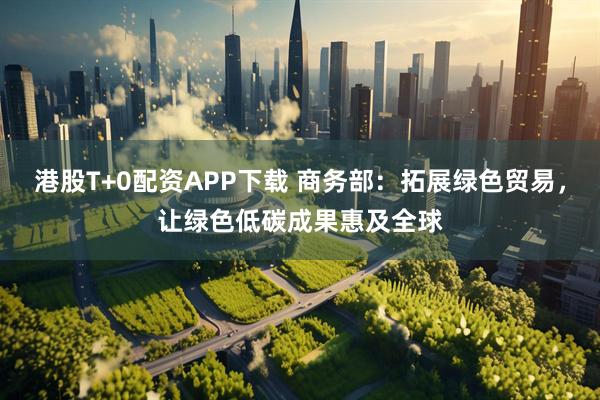 港股T+0配资APP下载 商务部：拓展绿色贸易，让绿色低碳成果惠及全球