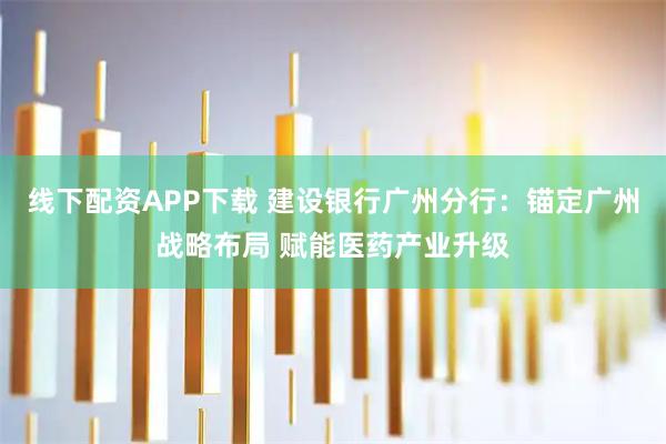线下配资APP下载 建设银行广州分行：锚定广州战略布局 赋能医药产业升级