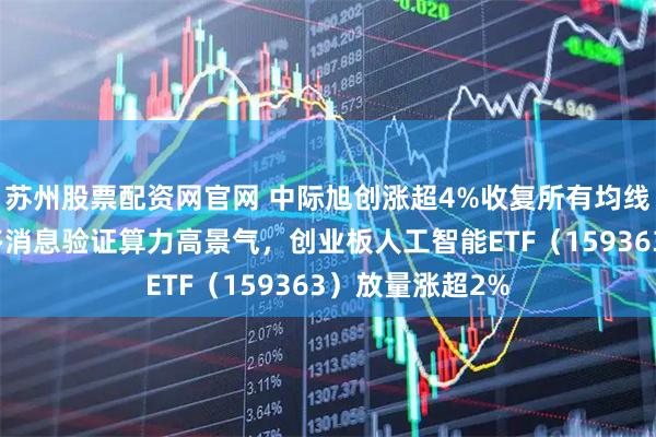 苏州股票配资网官网 中际旭创涨超4%收复所有均线，什么信号？多消息验证算力高景气，创业板人工智能ETF（159363）放量涨超2%