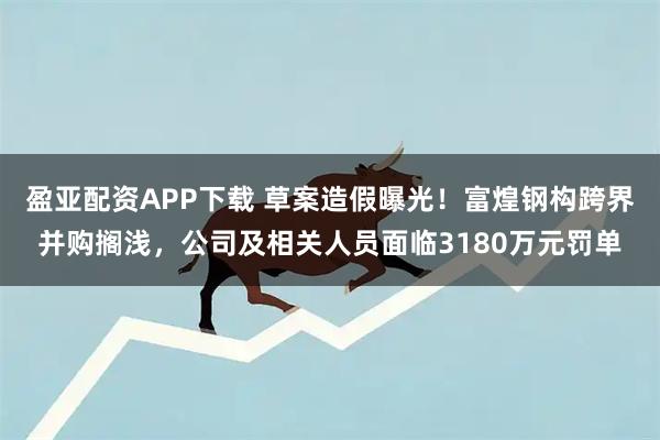 盈亚配资APP下载 草案造假曝光!富煌钢构跨界并购搁浅,公司及相关人员面临3180万元罚单