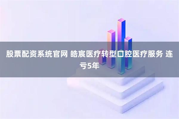股票配资系统官网 皓宸医疗转型口腔医疗服务 连亏5年