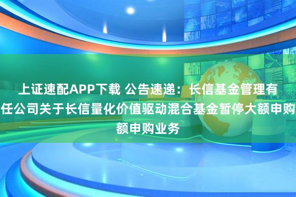 上证速配APP下载 公告速递:长信基金管理有限责任公司关于长信量化价值驱动混合基金暂停大额申购业务