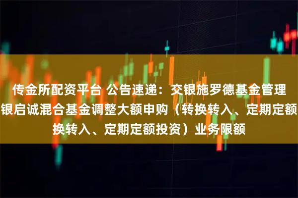 传金所配资平台 公告速递：交银施罗德基金管理有限公司关于交银启诚混合基金调整大额申购（转换转入、定期定额投资）业务限额
