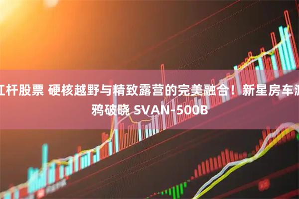 杠杆股票 硬核越野与精致露营的完美融合！新星房车渡鸦破晓 SVAN-500B