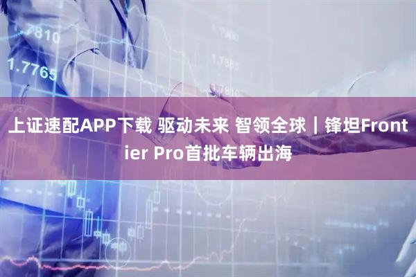 上证速配APP下载 驱动未来 智领全球｜锋坦Frontier Pro首批车辆出海