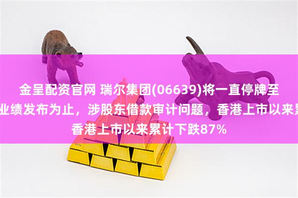 金呈配资官网 瑞尔集团(06639)将一直停牌至2025年中期业绩发布为止,涉股东借款审计问题,香港上市以来累计下跌87%
