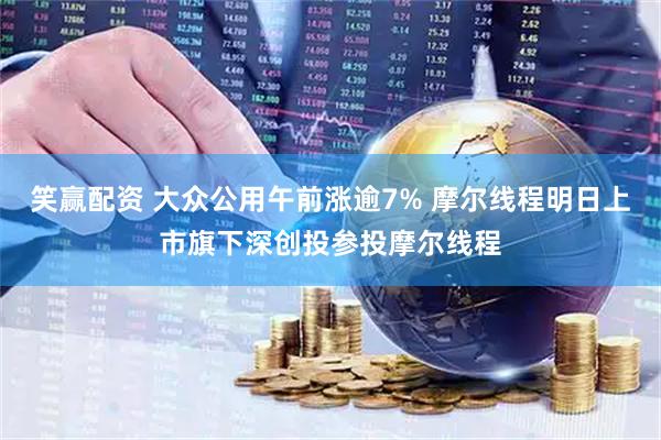 笑赢配资 大众公用午前涨逾7% 摩尔线程明日上市旗下深创投参投摩尔线程