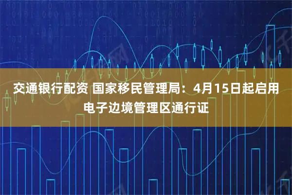 交通银行配资 国家移民管理局:4月15日起启用电子边境管理区通行证