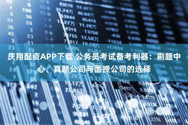庆翔配资APP下载 公务员考试备考利器:刷题中心、真题公司与面授公司的选择