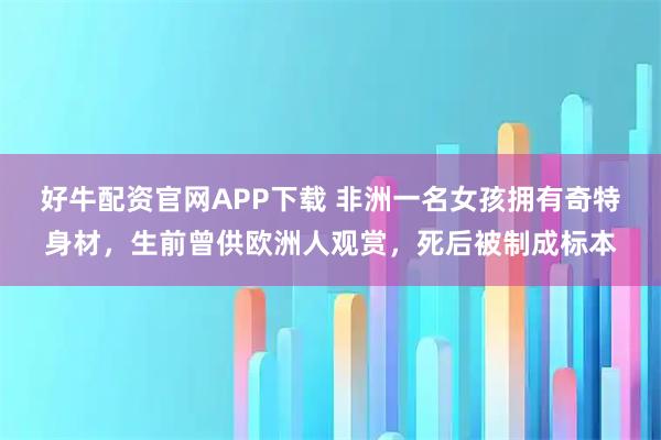 好牛配资官网APP下载 非洲一名女孩拥有奇特身材，生前曾供欧洲人观赏，死后被制成标本