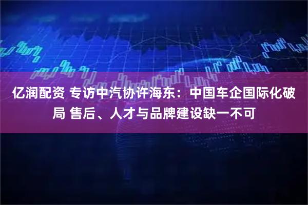亿润配资 专访中汽协许海东：中国车企国际化破局 售后、人才与品牌建设缺一不可