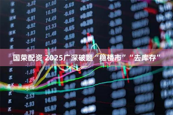 国荣配资 2025广深破题“稳楼市”“去库存”