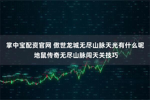 掌中宝配资官网 傲世龙城无尽山脉天光有什么呢 地鼠传奇无尽山脉闯天关技巧