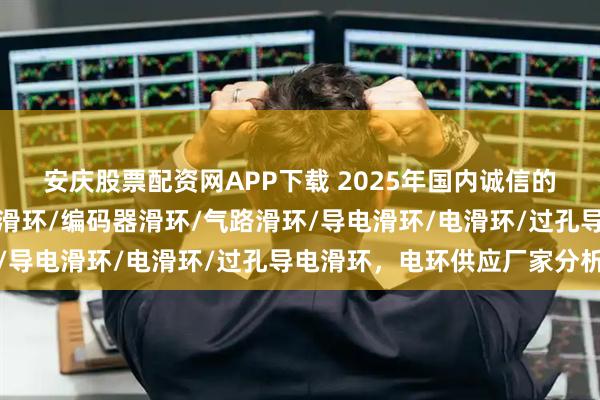 安庆股票配资网APP下载 2025年国内诚信的电环厂商如何选，帽式滑环/编码器滑环/气路滑环/导电滑环/电滑环/过孔导电滑环，电环供应厂家分析