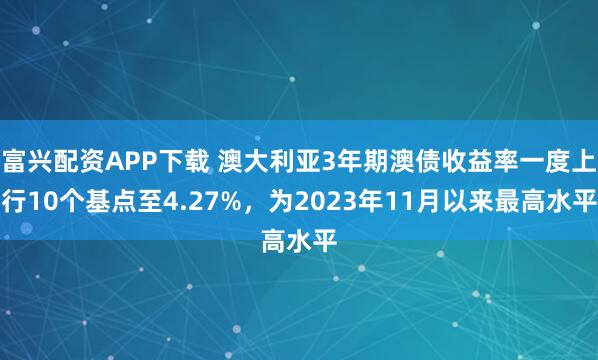 富兴配资APP下载 澳大利亚3年期澳债收益率一度上行10个基点至4.27%，为2023年11月以来最高水平