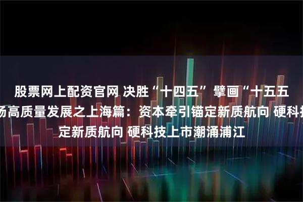 股票网上配资官网 决胜“十四五” 擘画“十五五”·地方资本市场高质量发展之上海篇：资本牵引锚定新质航向 硬科技上市潮涌浦江