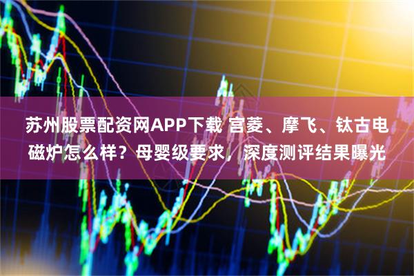 苏州股票配资网APP下载 宫菱、摩飞、钛古电磁炉怎么样？母婴级要求，深度测评结果曝光