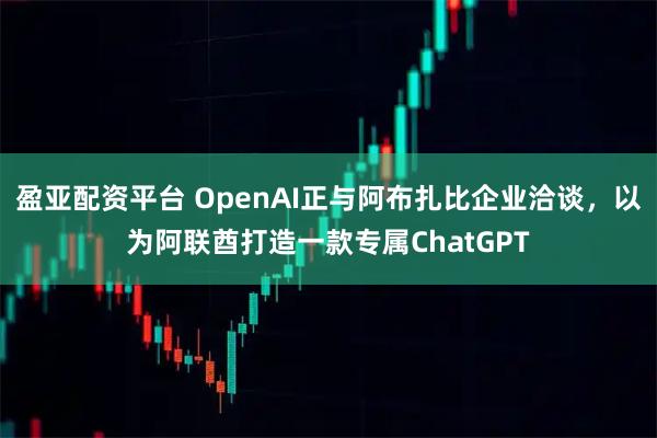 盈亚配资平台 OpenAI正与阿布扎比企业洽谈，以为阿联酋打造一款专属ChatGPT