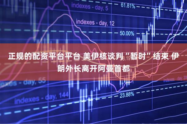 正规的配资平台平台 美伊核谈判“暂时”结束 伊朗外长离开阿曼首都