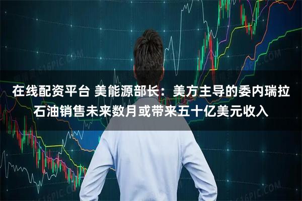 在线配资平台 美能源部长：美方主导的委内瑞拉石油销售未来数月或带来五十亿美元收入