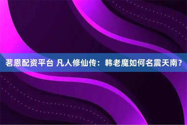 茗恩配资平台 凡人修仙传：韩老魔如何名震天南？