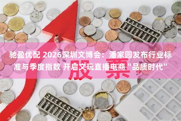 驰盈优配 2026深圳文博会：潘家园发布行业标准与季度指数 开启文玩直播电商“品质时代”
