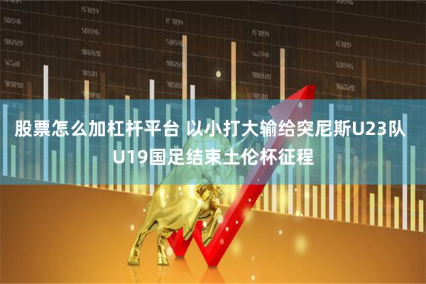 股票怎么加杠杆平台 以小打大输给突尼斯U23队 U19国足结束土伦杯征程