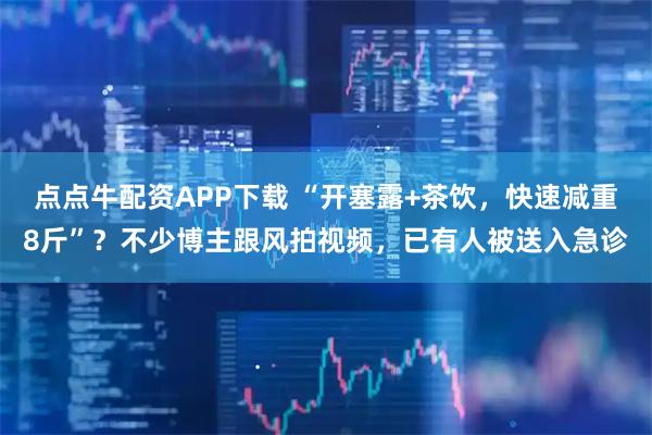点点牛配资APP下载 “开塞露+茶饮，快速减重8斤”？不少博主跟风拍视频，已有人被送入急诊